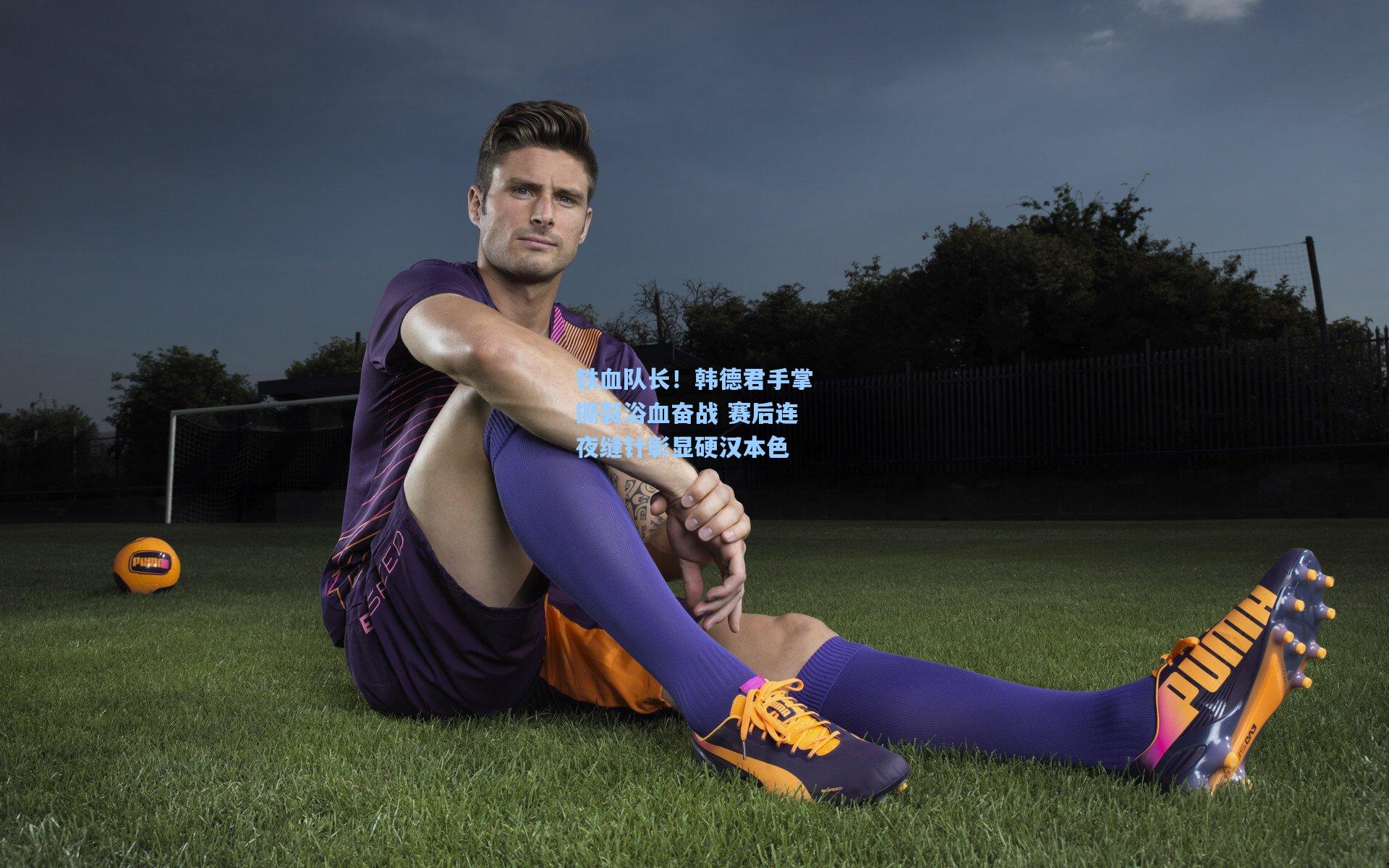 铁血队长！韩德君手掌撕裂浴血奋战 赛后连夜缝针彰显硬汉本色